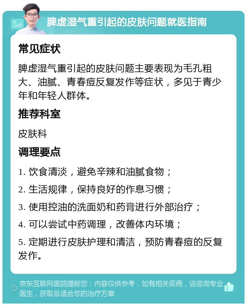 脾虚湿气重引起的皮肤问题就医指南 常见症状 脾虚湿气重引起的皮肤问题主要表现为毛孔粗大、油腻、青春痘反复发作等症状，多见于青少年和年轻人群体。 推荐科室 皮肤科 调理要点 1. 饮食清淡，避免辛辣和油腻食物； 2. 生活规律，保持良好的作息习惯； 3. 使用控油的洗面奶和药膏进行外部治疗； 4. 可以尝试中药调理，改善体内环境； 5. 定期进行皮肤护理和清洁，预防青春痘的反复发作。