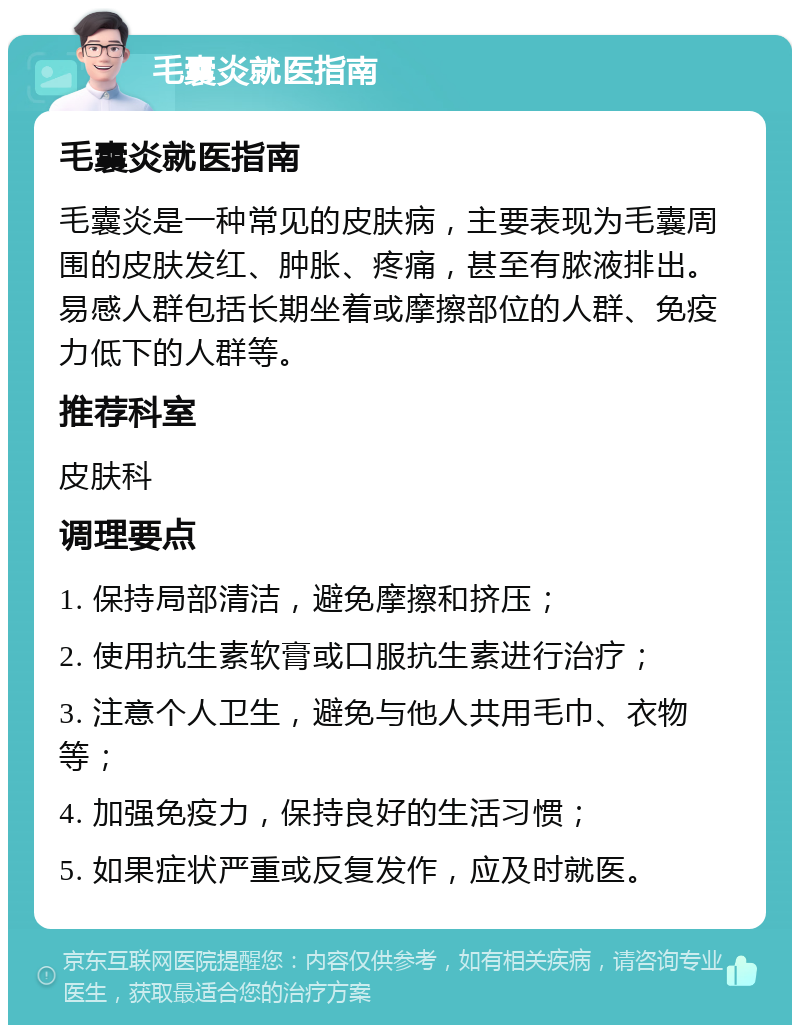 毛囊炎就医指南 毛囊炎就医指南 毛囊炎是一种常见的皮肤病，主要表现为毛囊周围的皮肤发红、肿胀、疼痛，甚至有脓液排出。易感人群包括长期坐着或摩擦部位的人群、免疫力低下的人群等。 推荐科室 皮肤科 调理要点 1. 保持局部清洁，避免摩擦和挤压； 2. 使用抗生素软膏或口服抗生素进行治疗； 3. 注意个人卫生，避免与他人共用毛巾、衣物等； 4. 加强免疫力，保持良好的生活习惯； 5. 如果症状严重或反复发作，应及时就医。