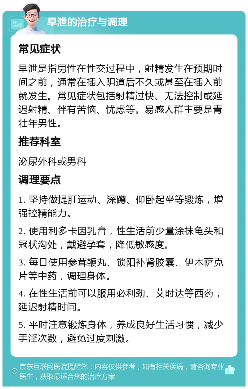 早泄的治疗与调理 常见症状 早泄是指男性在性交过程中，射精发生在预期时间之前，通常在插入阴道后不久或甚至在插入前就发生。常见症状包括射精过快、无法控制或延迟射精、伴有苦恼、忧虑等。易感人群主要是青壮年男性。 推荐科室 泌尿外科或男科 调理要点 1. 坚持做提肛运动、深蹲、仰卧起坐等锻炼，增强控精能力。 2. 使用利多卡因乳膏，性生活前少量涂抹龟头和冠状沟处，戴避孕套，降低敏感度。 3. 每日使用参茸鞭丸、锁阳补肾胶囊、伊木萨克片等中药，调理身体。 4. 在性生活前可以服用必利劲、艾时达等西药，延迟射精时间。 5. 平时注意锻炼身体，养成良好生活习惯，减少手淫次数，避免过度刺激。