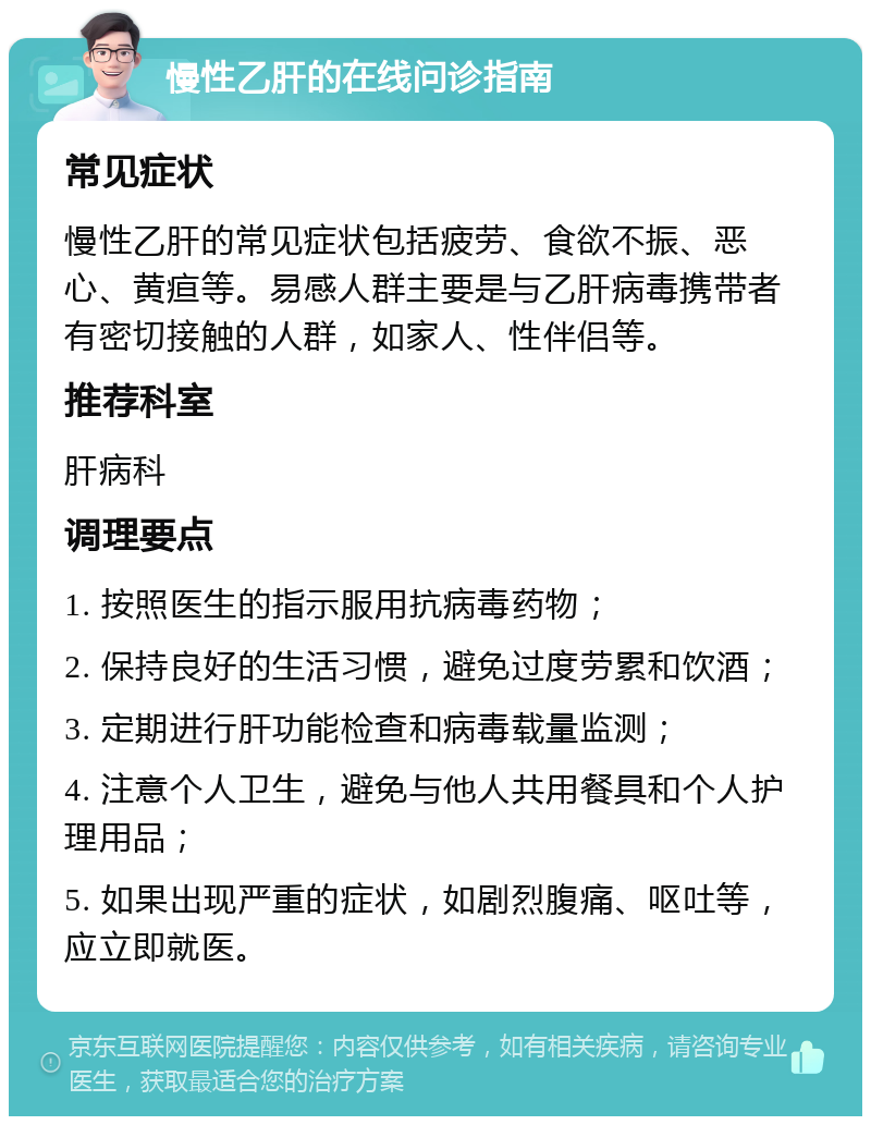 慢性乙肝的在线问诊指南 常见症状 慢性乙肝的常见症状包括疲劳、食欲不振、恶心、黄疸等。易感人群主要是与乙肝病毒携带者有密切接触的人群，如家人、性伴侣等。 推荐科室 肝病科 调理要点 1. 按照医生的指示服用抗病毒药物； 2. 保持良好的生活习惯，避免过度劳累和饮酒； 3. 定期进行肝功能检查和病毒载量监测； 4. 注意个人卫生，避免与他人共用餐具和个人护理用品； 5. 如果出现严重的症状，如剧烈腹痛、呕吐等，应立即就医。