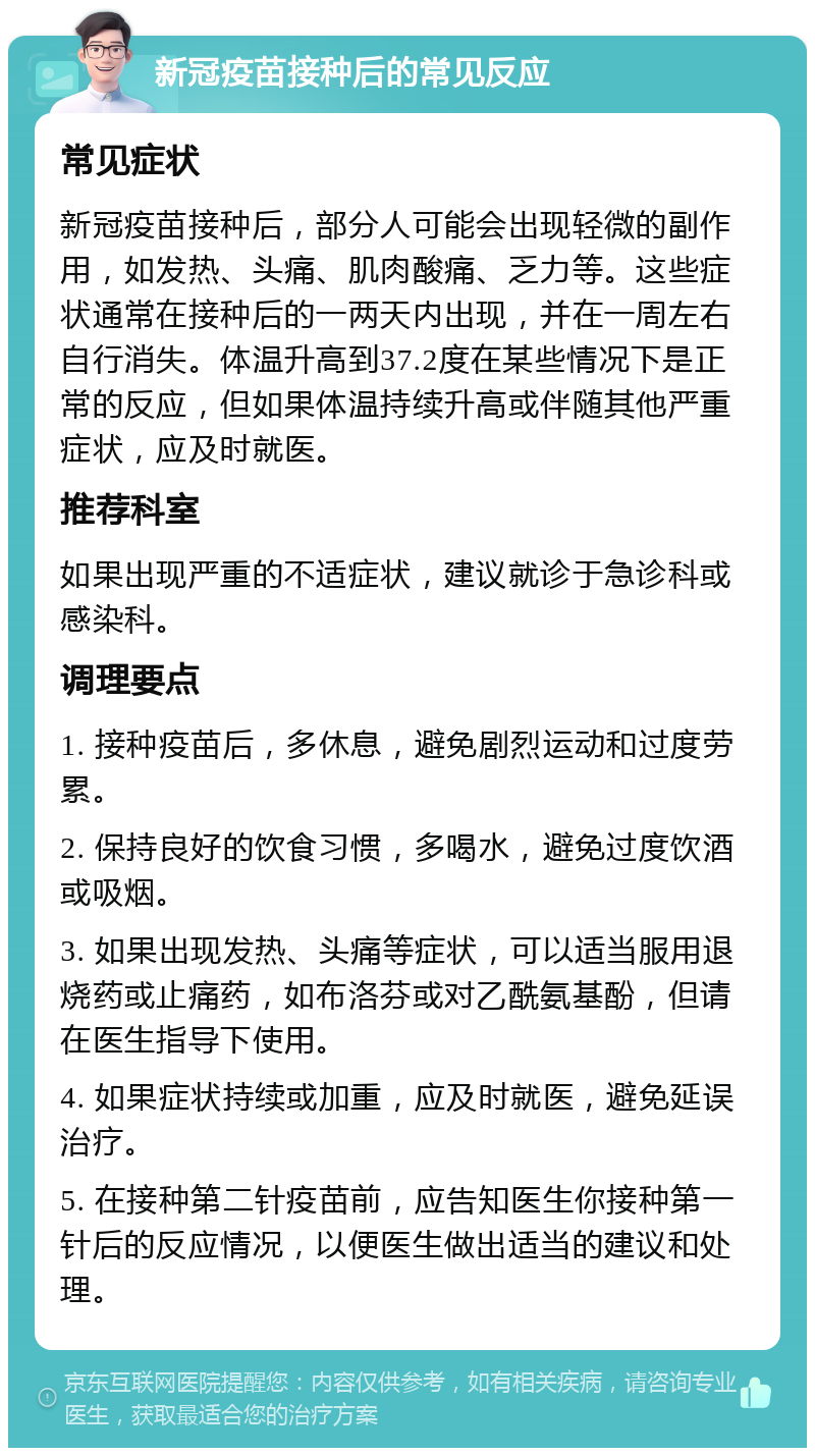 新冠疫苗接种后的常见反应 常见症状 新冠疫苗接种后，部分人可能会出现轻微的副作用，如发热、头痛、肌肉酸痛、乏力等。这些症状通常在接种后的一两天内出现，并在一周左右自行消失。体温升高到37.2度在某些情况下是正常的反应，但如果体温持续升高或伴随其他严重症状，应及时就医。 推荐科室 如果出现严重的不适症状，建议就诊于急诊科或感染科。 调理要点 1. 接种疫苗后，多休息，避免剧烈运动和过度劳累。 2. 保持良好的饮食习惯，多喝水，避免过度饮酒或吸烟。 3. 如果出现发热、头痛等症状，可以适当服用退烧药或止痛药，如布洛芬或对乙酰氨基酚，但请在医生指导下使用。 4. 如果症状持续或加重，应及时就医，避免延误治疗。 5. 在接种第二针疫苗前，应告知医生你接种第一针后的反应情况，以便医生做出适当的建议和处理。