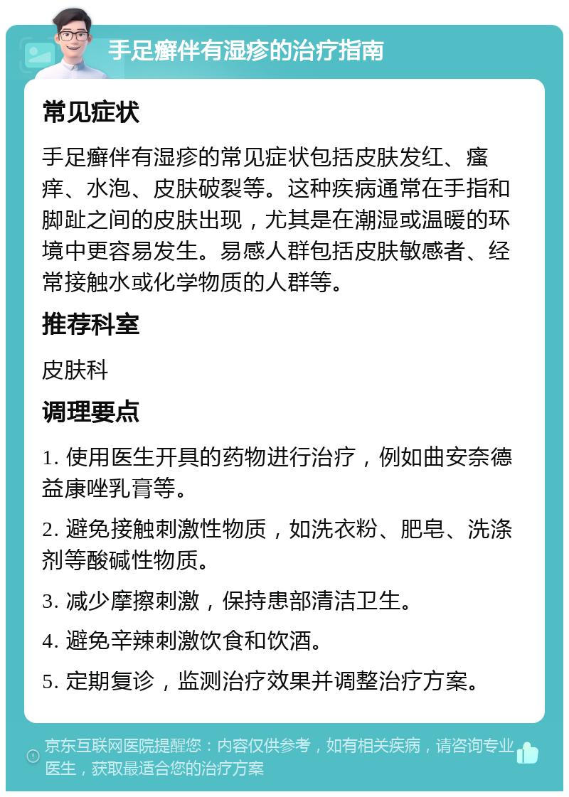 手足癣伴有湿疹的治疗指南 常见症状 手足癣伴有湿疹的常见症状包括皮肤发红、瘙痒、水泡、皮肤破裂等。这种疾病通常在手指和脚趾之间的皮肤出现，尤其是在潮湿或温暖的环境中更容易发生。易感人群包括皮肤敏感者、经常接触水或化学物质的人群等。 推荐科室 皮肤科 调理要点 1. 使用医生开具的药物进行治疗，例如曲安奈德益康唑乳膏等。 2. 避免接触刺激性物质，如洗衣粉、肥皂、洗涤剂等酸碱性物质。 3. 减少摩擦刺激，保持患部清洁卫生。 4. 避免辛辣刺激饮食和饮酒。 5. 定期复诊，监测治疗效果并调整治疗方案。