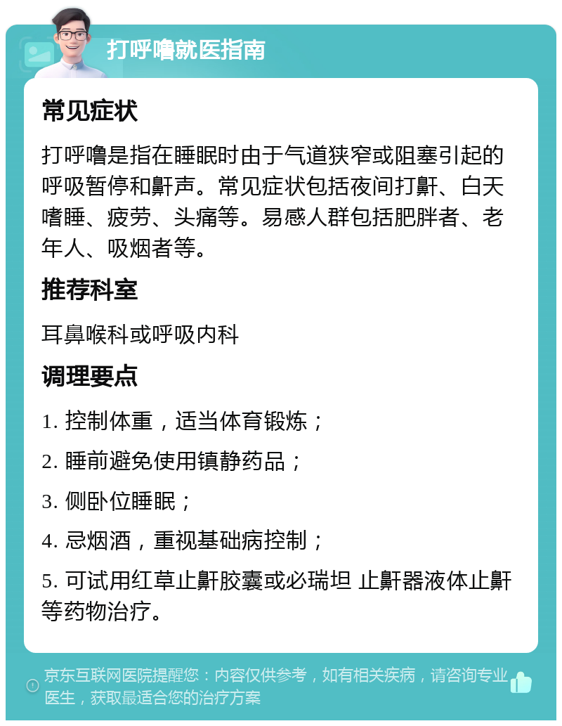 打呼噜就医指南 常见症状 打呼噜是指在睡眠时由于气道狭窄或阻塞引起的呼吸暂停和鼾声。常见症状包括夜间打鼾、白天嗜睡、疲劳、头痛等。易感人群包括肥胖者、老年人、吸烟者等。 推荐科室 耳鼻喉科或呼吸内科 调理要点 1. 控制体重，适当体育锻炼； 2. 睡前避免使用镇静药品； 3. 侧卧位睡眠； 4. 忌烟酒，重视基础病控制； 5. 可试用红草止鼾胶囊或必瑞坦 止鼾器液体止鼾等药物治疗。