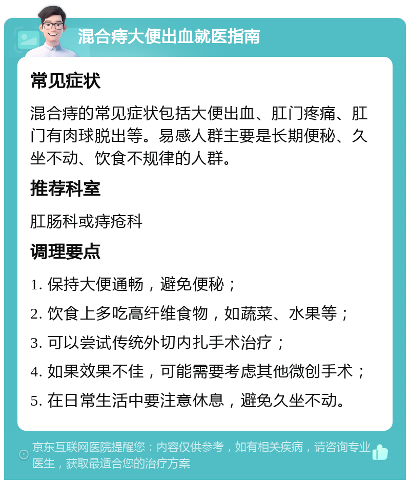 混合痔大便出血就医指南 常见症状 混合痔的常见症状包括大便出血、肛门疼痛、肛门有肉球脱出等。易感人群主要是长期便秘、久坐不动、饮食不规律的人群。 推荐科室 肛肠科或痔疮科 调理要点 1. 保持大便通畅，避免便秘； 2. 饮食上多吃高纤维食物，如蔬菜、水果等； 3. 可以尝试传统外切内扎手术治疗； 4. 如果效果不佳，可能需要考虑其他微创手术； 5. 在日常生活中要注意休息，避免久坐不动。