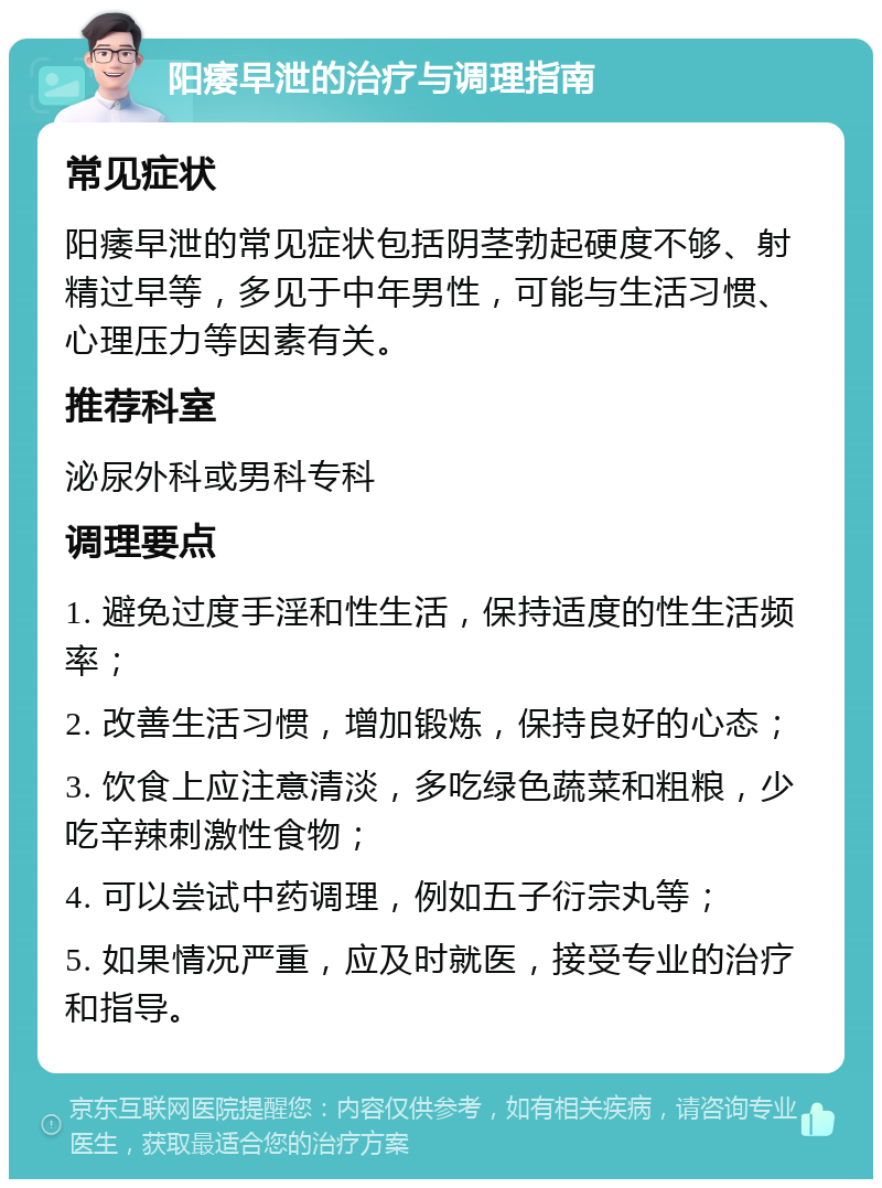 阳痿早泄的治疗与调理指南 常见症状 阳痿早泄的常见症状包括阴茎勃起硬度不够、射精过早等，多见于中年男性，可能与生活习惯、心理压力等因素有关。 推荐科室 泌尿外科或男科专科 调理要点 1. 避免过度手淫和性生活，保持适度的性生活频率； 2. 改善生活习惯，增加锻炼，保持良好的心态； 3. 饮食上应注意清淡，多吃绿色蔬菜和粗粮，少吃辛辣刺激性食物； 4. 可以尝试中药调理，例如五子衍宗丸等； 5. 如果情况严重，应及时就医，接受专业的治疗和指导。