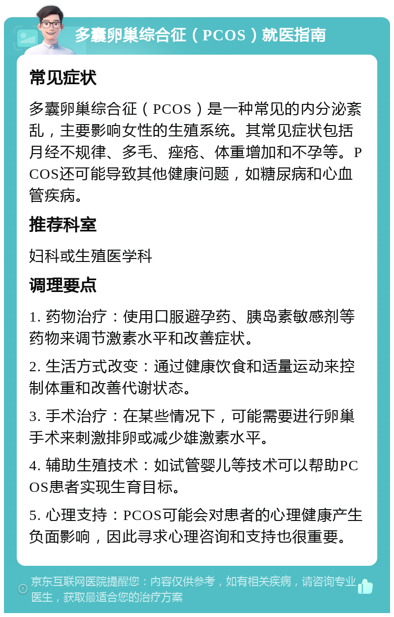 多囊卵巢综合征（PCOS）就医指南 常见症状 多囊卵巢综合征（PCOS）是一种常见的内分泌紊乱，主要影响女性的生殖系统。其常见症状包括月经不规律、多毛、痤疮、体重增加和不孕等。PCOS还可能导致其他健康问题，如糖尿病和心血管疾病。 推荐科室 妇科或生殖医学科 调理要点 1. 药物治疗：使用口服避孕药、胰岛素敏感剂等药物来调节激素水平和改善症状。 2. 生活方式改变：通过健康饮食和适量运动来控制体重和改善代谢状态。 3. 手术治疗：在某些情况下，可能需要进行卵巢手术来刺激排卵或减少雄激素水平。 4. 辅助生殖技术：如试管婴儿等技术可以帮助PCOS患者实现生育目标。 5. 心理支持：PCOS可能会对患者的心理健康产生负面影响，因此寻求心理咨询和支持也很重要。