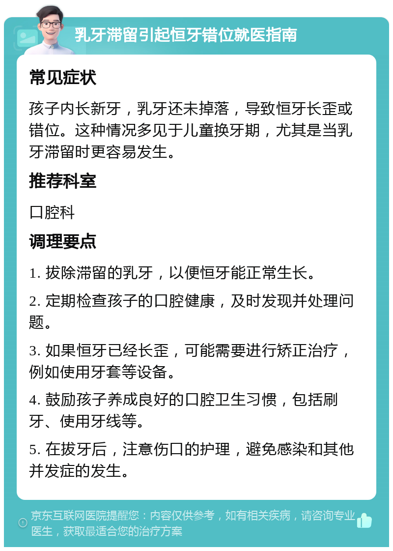 乳牙滞留引起恒牙错位就医指南 常见症状 孩子内长新牙，乳牙还未掉落，导致恒牙长歪或错位。这种情况多见于儿童换牙期，尤其是当乳牙滞留时更容易发生。 推荐科室 口腔科 调理要点 1. 拔除滞留的乳牙，以便恒牙能正常生长。 2. 定期检查孩子的口腔健康，及时发现并处理问题。 3. 如果恒牙已经长歪，可能需要进行矫正治疗，例如使用牙套等设备。 4. 鼓励孩子养成良好的口腔卫生习惯，包括刷牙、使用牙线等。 5. 在拔牙后，注意伤口的护理，避免感染和其他并发症的发生。