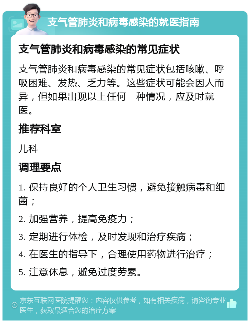 支气管肺炎和病毒感染的就医指南 支气管肺炎和病毒感染的常见症状 支气管肺炎和病毒感染的常见症状包括咳嗽、呼吸困难、发热、乏力等。这些症状可能会因人而异，但如果出现以上任何一种情况，应及时就医。 推荐科室 儿科 调理要点 1. 保持良好的个人卫生习惯，避免接触病毒和细菌； 2. 加强营养，提高免疫力； 3. 定期进行体检，及时发现和治疗疾病； 4. 在医生的指导下，合理使用药物进行治疗； 5. 注意休息，避免过度劳累。