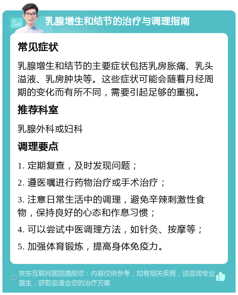 乳腺增生和结节的治疗与调理指南 常见症状 乳腺增生和结节的主要症状包括乳房胀痛、乳头溢液、乳房肿块等。这些症状可能会随着月经周期的变化而有所不同，需要引起足够的重视。 推荐科室 乳腺外科或妇科 调理要点 1. 定期复查，及时发现问题； 2. 遵医嘱进行药物治疗或手术治疗； 3. 注意日常生活中的调理，避免辛辣刺激性食物，保持良好的心态和作息习惯； 4. 可以尝试中医调理方法，如针灸、按摩等； 5. 加强体育锻炼，提高身体免疫力。