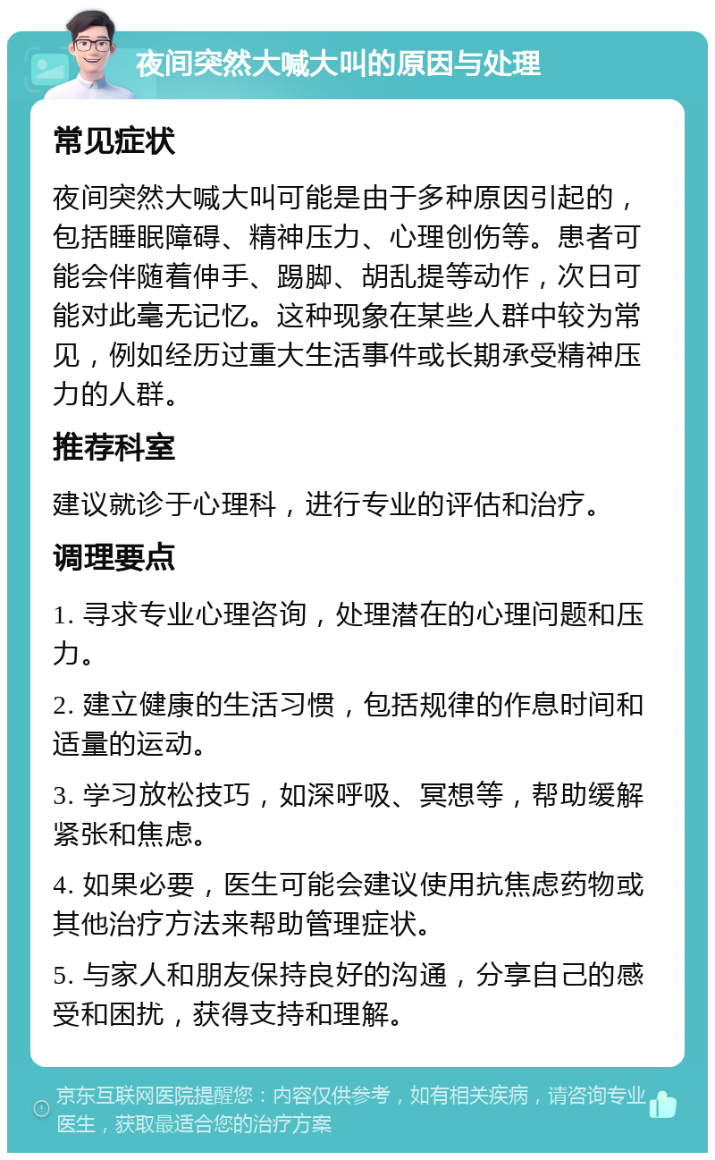 夜间突然大喊大叫的原因与处理 常见症状 夜间突然大喊大叫可能是由于多种原因引起的，包括睡眠障碍、精神压力、心理创伤等。患者可能会伴随着伸手、踢脚、胡乱提等动作，次日可能对此毫无记忆。这种现象在某些人群中较为常见，例如经历过重大生活事件或长期承受精神压力的人群。 推荐科室 建议就诊于心理科，进行专业的评估和治疗。 调理要点 1. 寻求专业心理咨询，处理潜在的心理问题和压力。 2. 建立健康的生活习惯，包括规律的作息时间和适量的运动。 3. 学习放松技巧，如深呼吸、冥想等，帮助缓解紧张和焦虑。 4. 如果必要，医生可能会建议使用抗焦虑药物或其他治疗方法来帮助管理症状。 5. 与家人和朋友保持良好的沟通，分享自己的感受和困扰，获得支持和理解。