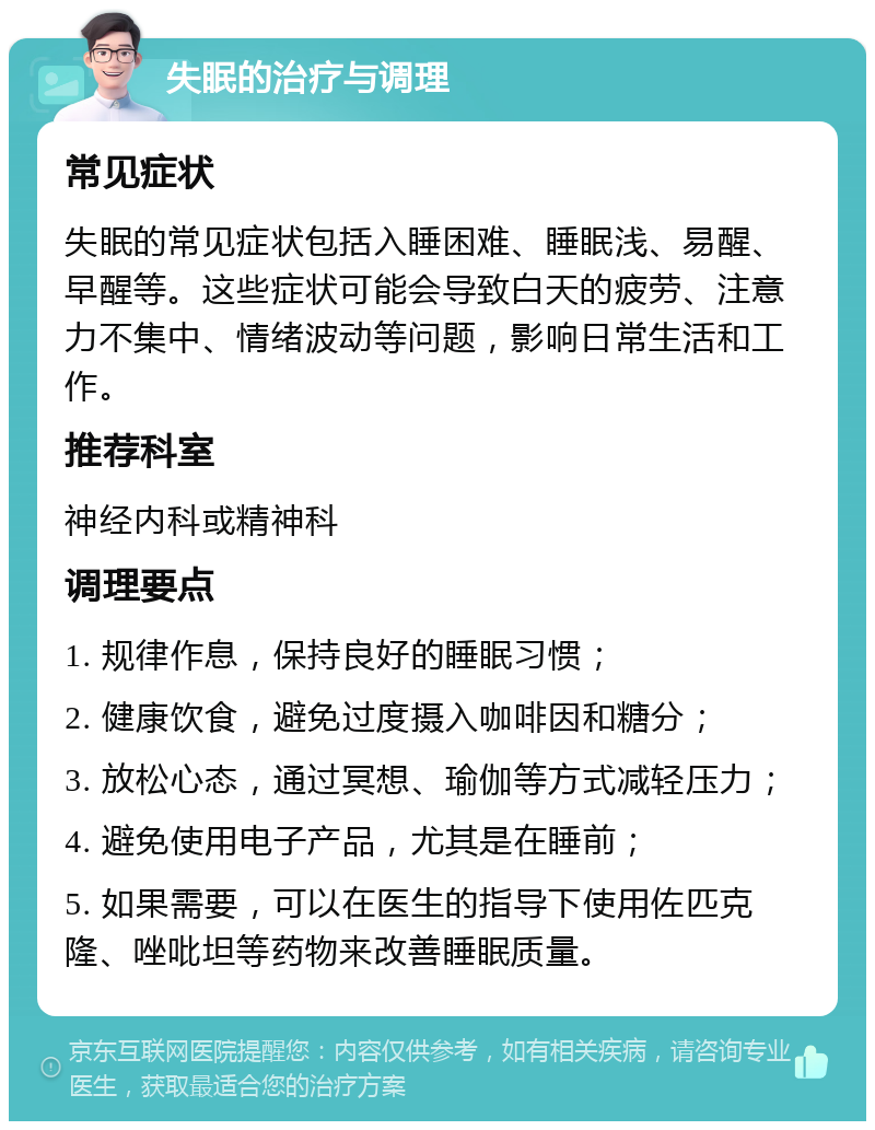 失眠的治疗与调理 常见症状 失眠的常见症状包括入睡困难、睡眠浅、易醒、早醒等。这些症状可能会导致白天的疲劳、注意力不集中、情绪波动等问题，影响日常生活和工作。 推荐科室 神经内科或精神科 调理要点 1. 规律作息，保持良好的睡眠习惯； 2. 健康饮食，避免过度摄入咖啡因和糖分； 3. 放松心态，通过冥想、瑜伽等方式减轻压力； 4. 避免使用电子产品，尤其是在睡前； 5. 如果需要，可以在医生的指导下使用佐匹克隆、唑吡坦等药物来改善睡眠质量。