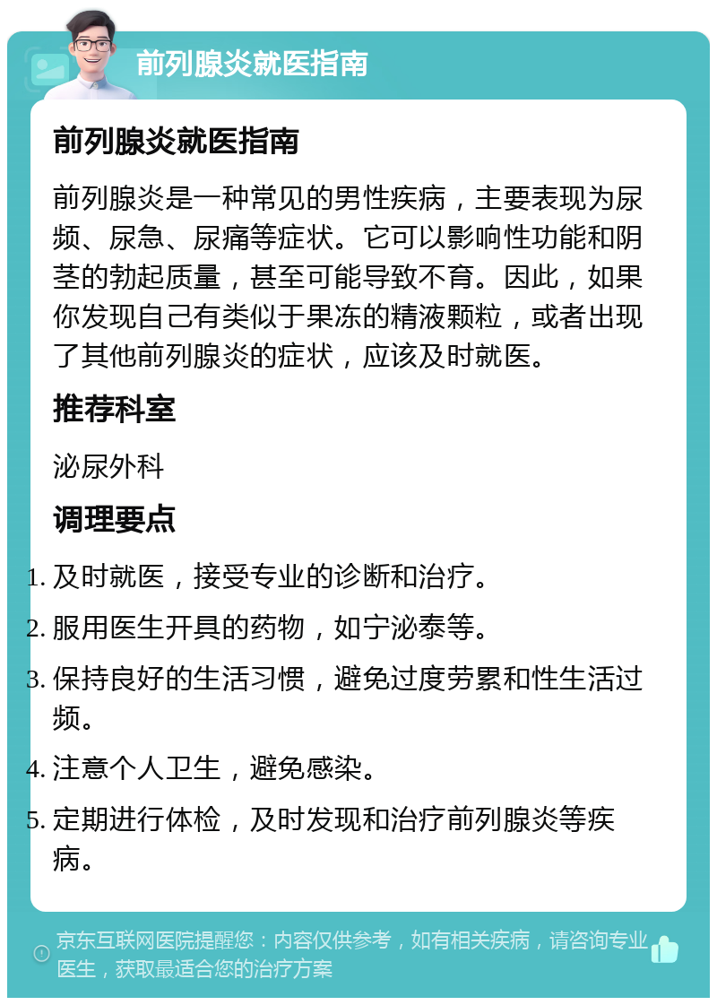 前列腺炎就医指南 前列腺炎就医指南 前列腺炎是一种常见的男性疾病，主要表现为尿频、尿急、尿痛等症状。它可以影响性功能和阴茎的勃起质量，甚至可能导致不育。因此，如果你发现自己有类似于果冻的精液颗粒，或者出现了其他前列腺炎的症状，应该及时就医。 推荐科室 泌尿外科 调理要点 及时就医，接受专业的诊断和治疗。 服用医生开具的药物，如宁泌泰等。 保持良好的生活习惯，避免过度劳累和性生活过频。 注意个人卫生，避免感染。 定期进行体检，及时发现和治疗前列腺炎等疾病。