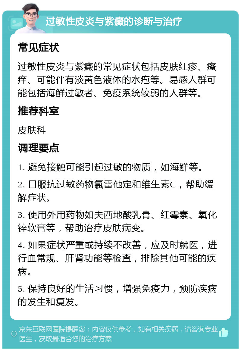 过敏性皮炎与紫癜的诊断与治疗 常见症状 过敏性皮炎与紫癜的常见症状包括皮肤红疹、瘙痒、可能伴有淡黄色液体的水疱等。易感人群可能包括海鲜过敏者、免疫系统较弱的人群等。 推荐科室 皮肤科 调理要点 1. 避免接触可能引起过敏的物质，如海鲜等。 2. 口服抗过敏药物氯雷他定和维生素C，帮助缓解症状。 3. 使用外用药物如夫西地酸乳膏、红霉素、氧化锌软膏等，帮助治疗皮肤病变。 4. 如果症状严重或持续不改善，应及时就医，进行血常规、肝肾功能等检查，排除其他可能的疾病。 5. 保持良好的生活习惯，增强免疫力，预防疾病的发生和复发。