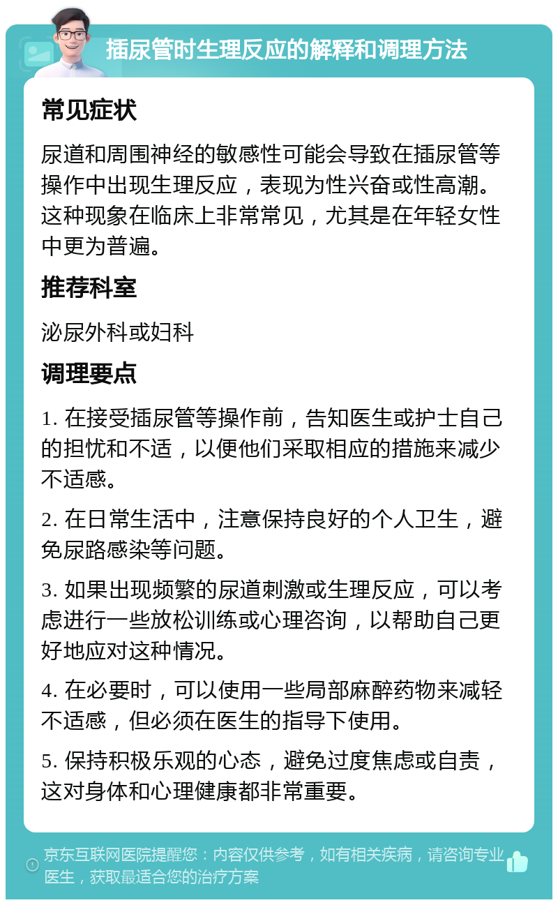 插尿管时生理反应的解释和调理方法 常见症状 尿道和周围神经的敏感性可能会导致在插尿管等操作中出现生理反应，表现为性兴奋或性高潮。这种现象在临床上非常常见，尤其是在年轻女性中更为普遍。 推荐科室 泌尿外科或妇科 调理要点 1. 在接受插尿管等操作前，告知医生或护士自己的担忧和不适，以便他们采取相应的措施来减少不适感。 2. 在日常生活中，注意保持良好的个人卫生，避免尿路感染等问题。 3. 如果出现频繁的尿道刺激或生理反应，可以考虑进行一些放松训练或心理咨询，以帮助自己更好地应对这种情况。 4. 在必要时，可以使用一些局部麻醉药物来减轻不适感，但必须在医生的指导下使用。 5. 保持积极乐观的心态，避免过度焦虑或自责，这对身体和心理健康都非常重要。