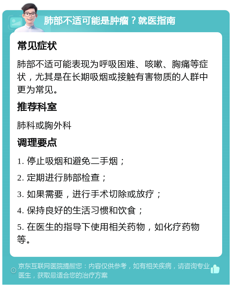 肺部不适可能是肿瘤？就医指南 常见症状 肺部不适可能表现为呼吸困难、咳嗽、胸痛等症状，尤其是在长期吸烟或接触有害物质的人群中更为常见。 推荐科室 肺科或胸外科 调理要点 1. 停止吸烟和避免二手烟； 2. 定期进行肺部检查； 3. 如果需要，进行手术切除或放疗； 4. 保持良好的生活习惯和饮食； 5. 在医生的指导下使用相关药物，如化疗药物等。