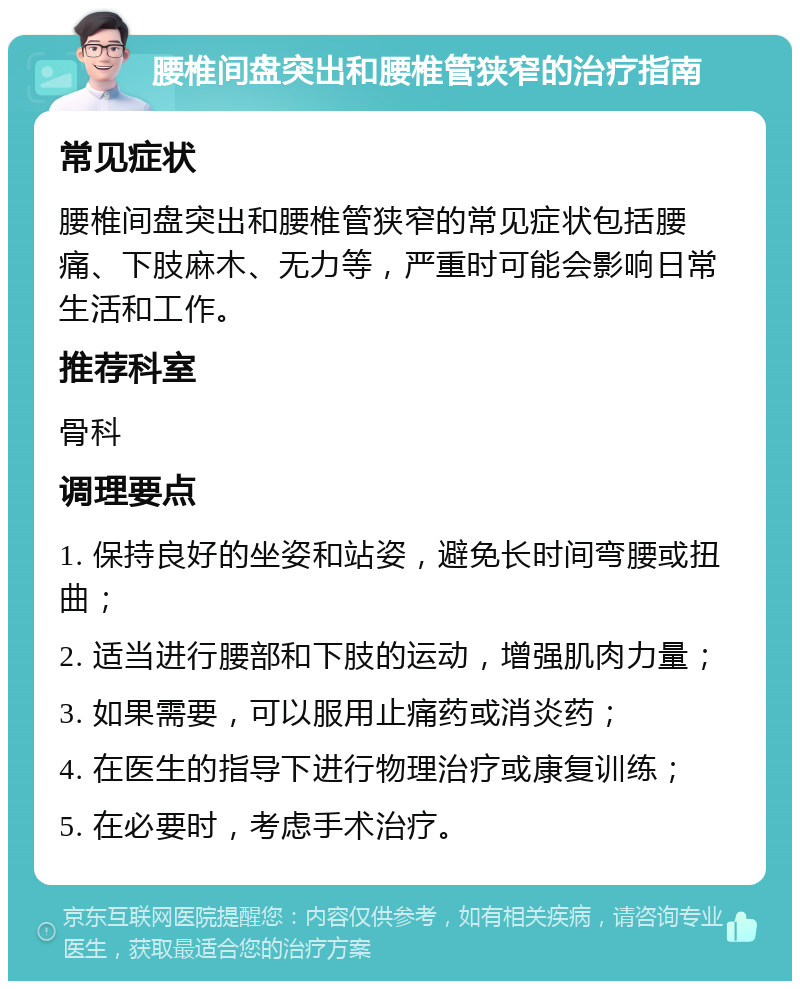 腰椎间盘突出和腰椎管狭窄的治疗指南 常见症状 腰椎间盘突出和腰椎管狭窄的常见症状包括腰痛、下肢麻木、无力等，严重时可能会影响日常生活和工作。 推荐科室 骨科 调理要点 1. 保持良好的坐姿和站姿，避免长时间弯腰或扭曲； 2. 适当进行腰部和下肢的运动，增强肌肉力量； 3. 如果需要，可以服用止痛药或消炎药； 4. 在医生的指导下进行物理治疗或康复训练； 5. 在必要时，考虑手术治疗。