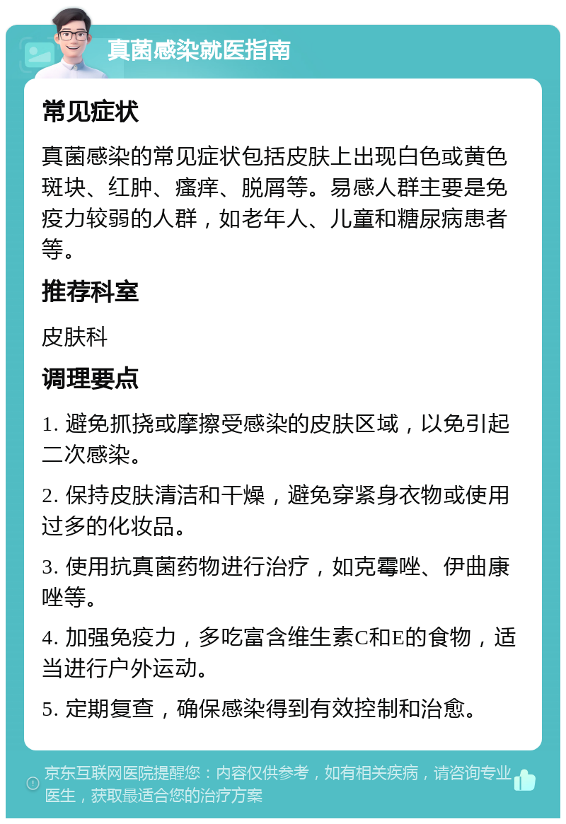 真菌感染就医指南 常见症状 真菌感染的常见症状包括皮肤上出现白色或黄色斑块、红肿、瘙痒、脱屑等。易感人群主要是免疫力较弱的人群，如老年人、儿童和糖尿病患者等。 推荐科室 皮肤科 调理要点 1. 避免抓挠或摩擦受感染的皮肤区域，以免引起二次感染。 2. 保持皮肤清洁和干燥，避免穿紧身衣物或使用过多的化妆品。 3. 使用抗真菌药物进行治疗，如克霉唑、伊曲康唑等。 4. 加强免疫力，多吃富含维生素C和E的食物，适当进行户外运动。 5. 定期复查，确保感染得到有效控制和治愈。