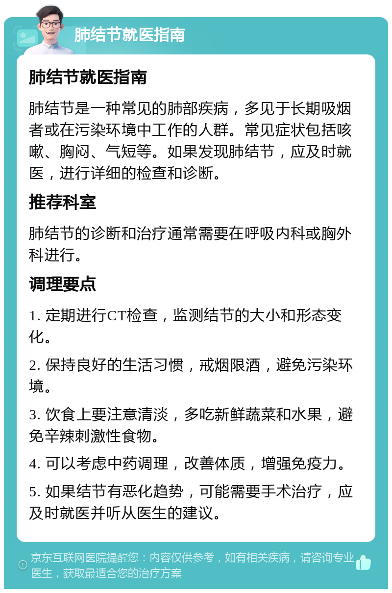 肺结节就医指南 肺结节就医指南 肺结节是一种常见的肺部疾病，多见于长期吸烟者或在污染环境中工作的人群。常见症状包括咳嗽、胸闷、气短等。如果发现肺结节，应及时就医，进行详细的检查和诊断。 推荐科室 肺结节的诊断和治疗通常需要在呼吸内科或胸外科进行。 调理要点 1. 定期进行CT检查，监测结节的大小和形态变化。 2. 保持良好的生活习惯，戒烟限酒，避免污染环境。 3. 饮食上要注意清淡，多吃新鲜蔬菜和水果，避免辛辣刺激性食物。 4. 可以考虑中药调理，改善体质，增强免疫力。 5. 如果结节有恶化趋势，可能需要手术治疗，应及时就医并听从医生的建议。