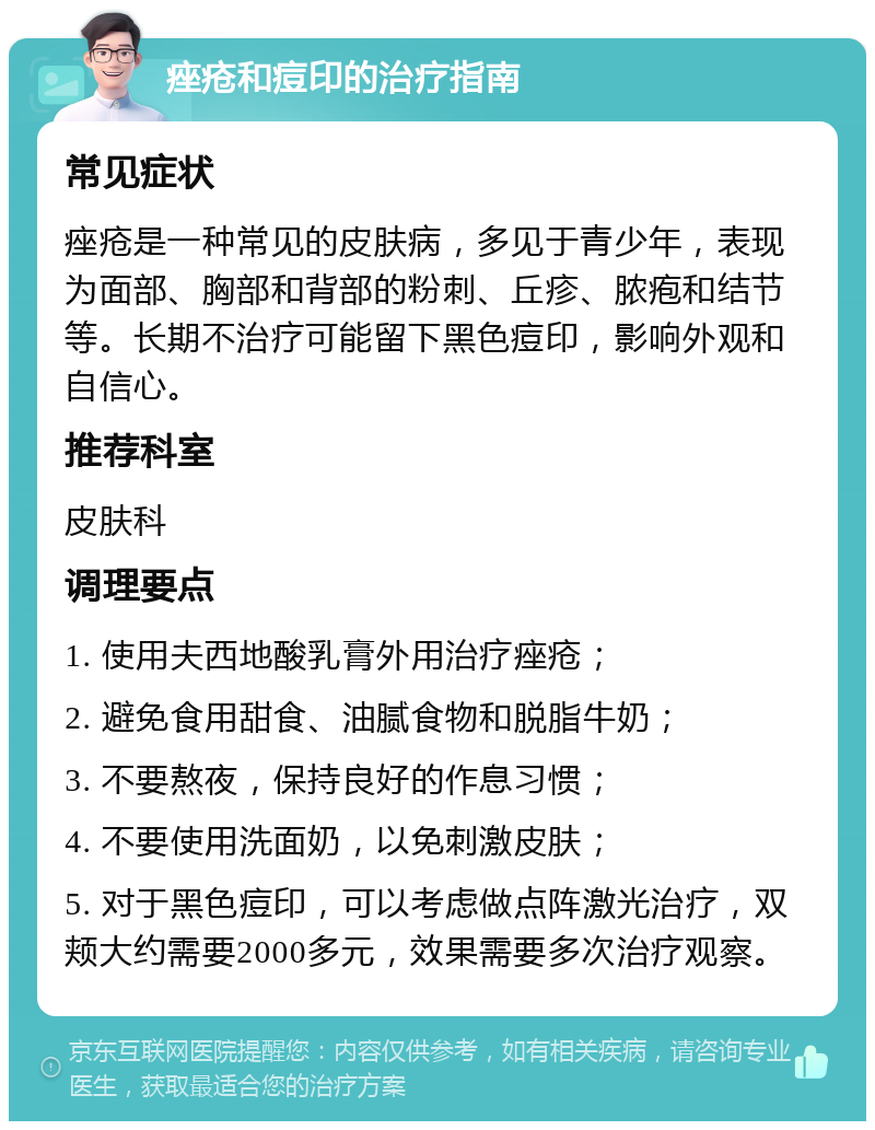 痤疮和痘印的治疗指南 常见症状 痤疮是一种常见的皮肤病，多见于青少年，表现为面部、胸部和背部的粉刺、丘疹、脓疱和结节等。长期不治疗可能留下黑色痘印，影响外观和自信心。 推荐科室 皮肤科 调理要点 1. 使用夫西地酸乳膏外用治疗痤疮； 2. 避免食用甜食、油腻食物和脱脂牛奶； 3. 不要熬夜，保持良好的作息习惯； 4. 不要使用洗面奶，以免刺激皮肤； 5. 对于黑色痘印，可以考虑做点阵激光治疗，双颊大约需要2000多元，效果需要多次治疗观察。