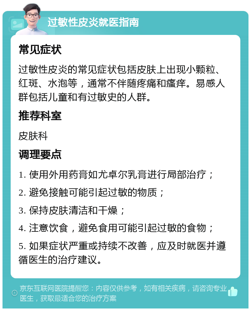 过敏性皮炎就医指南 常见症状 过敏性皮炎的常见症状包括皮肤上出现小颗粒、红斑、水泡等，通常不伴随疼痛和瘙痒。易感人群包括儿童和有过敏史的人群。 推荐科室 皮肤科 调理要点 1. 使用外用药膏如尤卓尔乳膏进行局部治疗； 2. 避免接触可能引起过敏的物质； 3. 保持皮肤清洁和干燥； 4. 注意饮食，避免食用可能引起过敏的食物； 5. 如果症状严重或持续不改善，应及时就医并遵循医生的治疗建议。