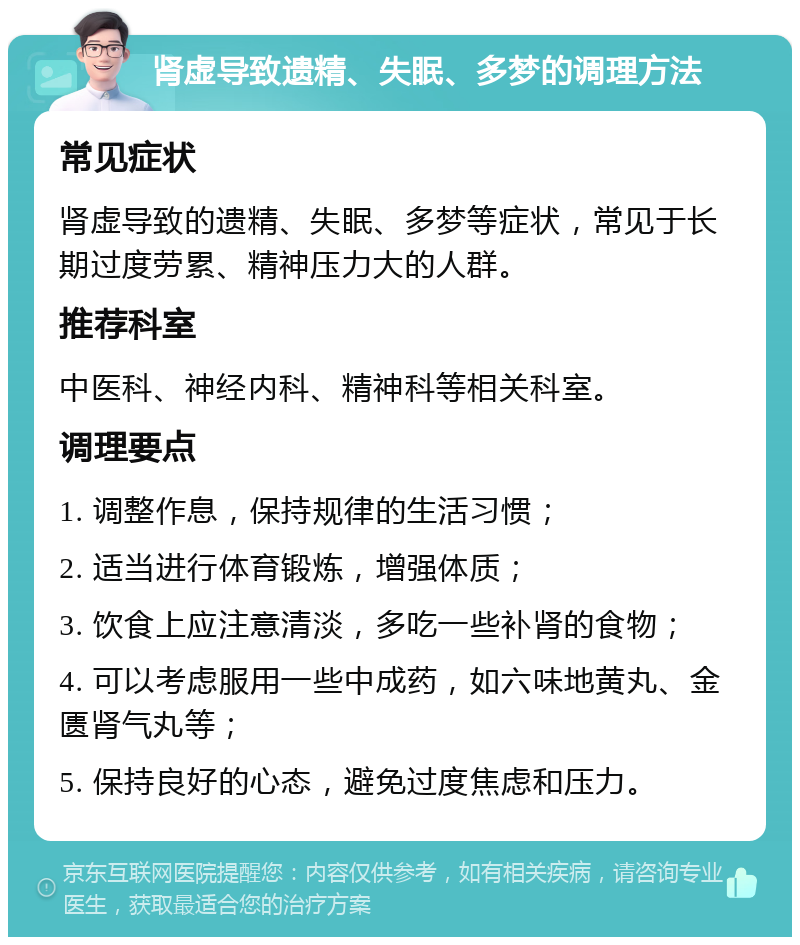 肾虚导致遗精、失眠、多梦的调理方法 常见症状 肾虚导致的遗精、失眠、多梦等症状，常见于长期过度劳累、精神压力大的人群。 推荐科室 中医科、神经内科、精神科等相关科室。 调理要点 1. 调整作息，保持规律的生活习惯； 2. 适当进行体育锻炼，增强体质； 3. 饮食上应注意清淡，多吃一些补肾的食物； 4. 可以考虑服用一些中成药，如六味地黄丸、金匮肾气丸等； 5. 保持良好的心态，避免过度焦虑和压力。