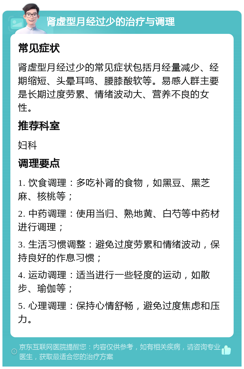 肾虚型月经过少的治疗与调理 常见症状 肾虚型月经过少的常见症状包括月经量减少、经期缩短、头晕耳鸣、腰膝酸软等。易感人群主要是长期过度劳累、情绪波动大、营养不良的女性。 推荐科室 妇科 调理要点 1. 饮食调理：多吃补肾的食物，如黑豆、黑芝麻、核桃等； 2. 中药调理：使用当归、熟地黄、白芍等中药材进行调理； 3. 生活习惯调整：避免过度劳累和情绪波动，保持良好的作息习惯； 4. 运动调理：适当进行一些轻度的运动，如散步、瑜伽等； 5. 心理调理：保持心情舒畅，避免过度焦虑和压力。