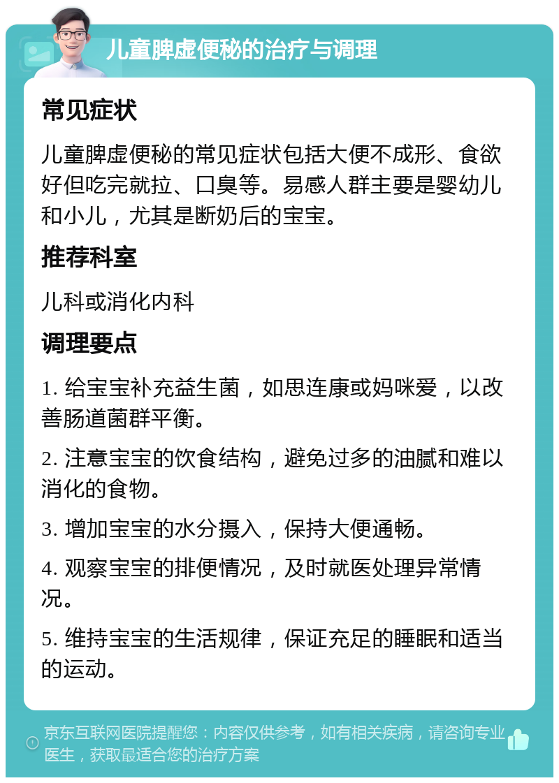 儿童脾虚便秘的治疗与调理 常见症状 儿童脾虚便秘的常见症状包括大便不成形、食欲好但吃完就拉、口臭等。易感人群主要是婴幼儿和小儿，尤其是断奶后的宝宝。 推荐科室 儿科或消化内科 调理要点 1. 给宝宝补充益生菌，如思连康或妈咪爱，以改善肠道菌群平衡。 2. 注意宝宝的饮食结构，避免过多的油腻和难以消化的食物。 3. 增加宝宝的水分摄入，保持大便通畅。 4. 观察宝宝的排便情况，及时就医处理异常情况。 5. 维持宝宝的生活规律，保证充足的睡眠和适当的运动。