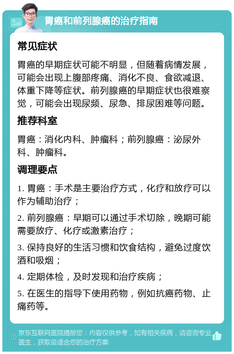 胃癌和前列腺癌的治疗指南 常见症状 胃癌的早期症状可能不明显，但随着病情发展，可能会出现上腹部疼痛、消化不良、食欲减退、体重下降等症状。前列腺癌的早期症状也很难察觉，可能会出现尿频、尿急、排尿困难等问题。 推荐科室 胃癌：消化内科、肿瘤科；前列腺癌：泌尿外科、肿瘤科。 调理要点 1. 胃癌：手术是主要治疗方式，化疗和放疗可以作为辅助治疗； 2. 前列腺癌：早期可以通过手术切除，晚期可能需要放疗、化疗或激素治疗； 3. 保持良好的生活习惯和饮食结构，避免过度饮酒和吸烟； 4. 定期体检，及时发现和治疗疾病； 5. 在医生的指导下使用药物，例如抗癌药物、止痛药等。