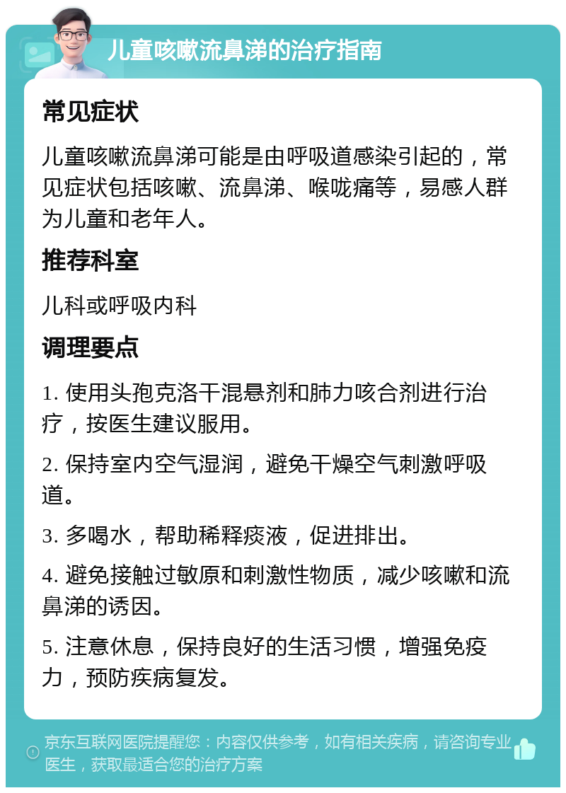 儿童咳嗽流鼻涕的治疗指南 常见症状 儿童咳嗽流鼻涕可能是由呼吸道感染引起的，常见症状包括咳嗽、流鼻涕、喉咙痛等，易感人群为儿童和老年人。 推荐科室 儿科或呼吸内科 调理要点 1. 使用头孢克洛干混悬剂和肺力咳合剂进行治疗，按医生建议服用。 2. 保持室内空气湿润，避免干燥空气刺激呼吸道。 3. 多喝水，帮助稀释痰液，促进排出。 4. 避免接触过敏原和刺激性物质，减少咳嗽和流鼻涕的诱因。 5. 注意休息，保持良好的生活习惯，增强免疫力，预防疾病复发。