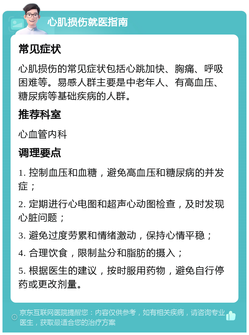 心肌损伤就医指南 常见症状 心肌损伤的常见症状包括心跳加快、胸痛、呼吸困难等。易感人群主要是中老年人、有高血压、糖尿病等基础疾病的人群。 推荐科室 心血管内科 调理要点 1. 控制血压和血糖，避免高血压和糖尿病的并发症； 2. 定期进行心电图和超声心动图检查，及时发现心脏问题； 3. 避免过度劳累和情绪激动，保持心情平稳； 4. 合理饮食，限制盐分和脂肪的摄入； 5. 根据医生的建议，按时服用药物，避免自行停药或更改剂量。