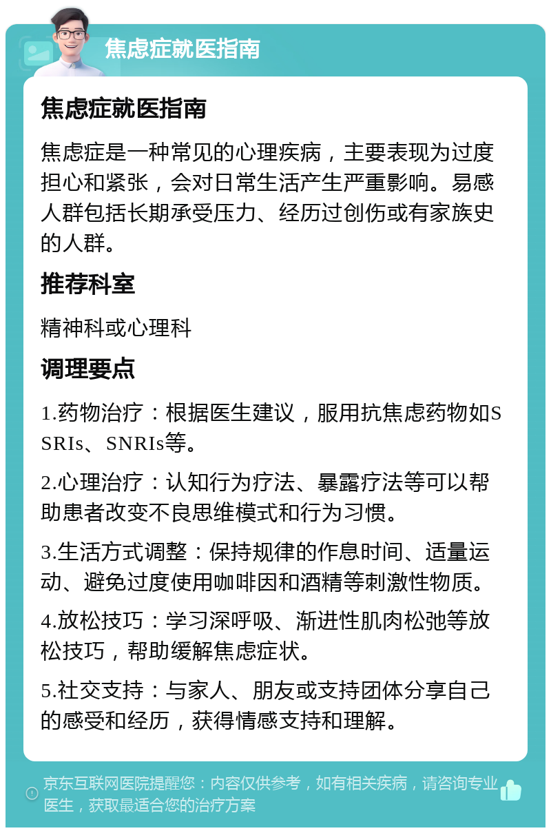 焦虑症就医指南 焦虑症就医指南 焦虑症是一种常见的心理疾病，主要表现为过度担心和紧张，会对日常生活产生严重影响。易感人群包括长期承受压力、经历过创伤或有家族史的人群。 推荐科室 精神科或心理科 调理要点 1.药物治疗：根据医生建议，服用抗焦虑药物如SSRIs、SNRIs等。 2.心理治疗：认知行为疗法、暴露疗法等可以帮助患者改变不良思维模式和行为习惯。 3.生活方式调整：保持规律的作息时间、适量运动、避免过度使用咖啡因和酒精等刺激性物质。 4.放松技巧：学习深呼吸、渐进性肌肉松弛等放松技巧，帮助缓解焦虑症状。 5.社交支持：与家人、朋友或支持团体分享自己的感受和经历，获得情感支持和理解。