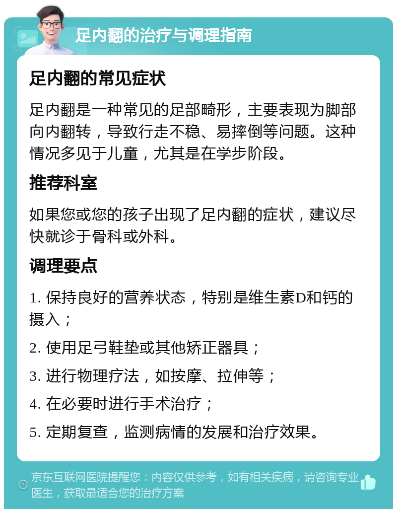 足内翻的治疗与调理指南 足内翻的常见症状 足内翻是一种常见的足部畸形，主要表现为脚部向内翻转，导致行走不稳、易摔倒等问题。这种情况多见于儿童，尤其是在学步阶段。 推荐科室 如果您或您的孩子出现了足内翻的症状，建议尽快就诊于骨科或外科。 调理要点 1. 保持良好的营养状态，特别是维生素D和钙的摄入； 2. 使用足弓鞋垫或其他矫正器具； 3. 进行物理疗法，如按摩、拉伸等； 4. 在必要时进行手术治疗； 5. 定期复查，监测病情的发展和治疗效果。