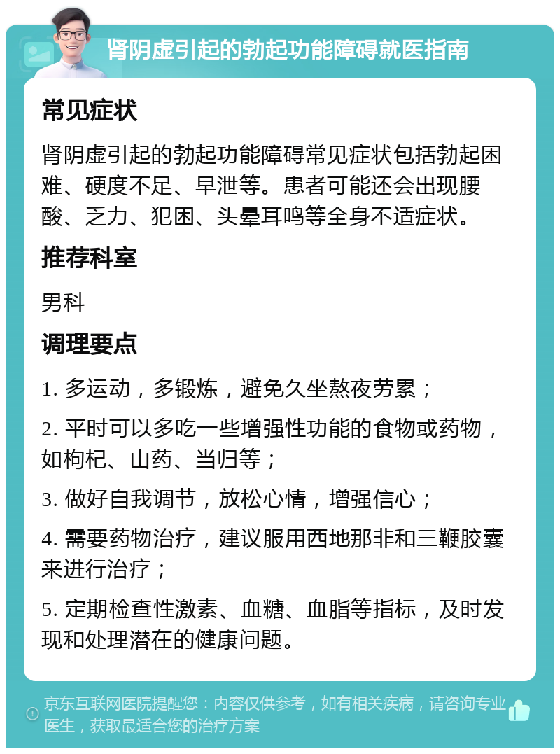 肾阴虚引起的勃起功能障碍就医指南 常见症状 肾阴虚引起的勃起功能障碍常见症状包括勃起困难、硬度不足、早泄等。患者可能还会出现腰酸、乏力、犯困、头晕耳鸣等全身不适症状。 推荐科室 男科 调理要点 1. 多运动，多锻炼，避免久坐熬夜劳累； 2. 平时可以多吃一些增强性功能的食物或药物，如枸杞、山药、当归等； 3. 做好自我调节，放松心情，增强信心； 4. 需要药物治疗，建议服用西地那非和三鞭胶囊来进行治疗； 5. 定期检查性激素、血糖、血脂等指标，及时发现和处理潜在的健康问题。