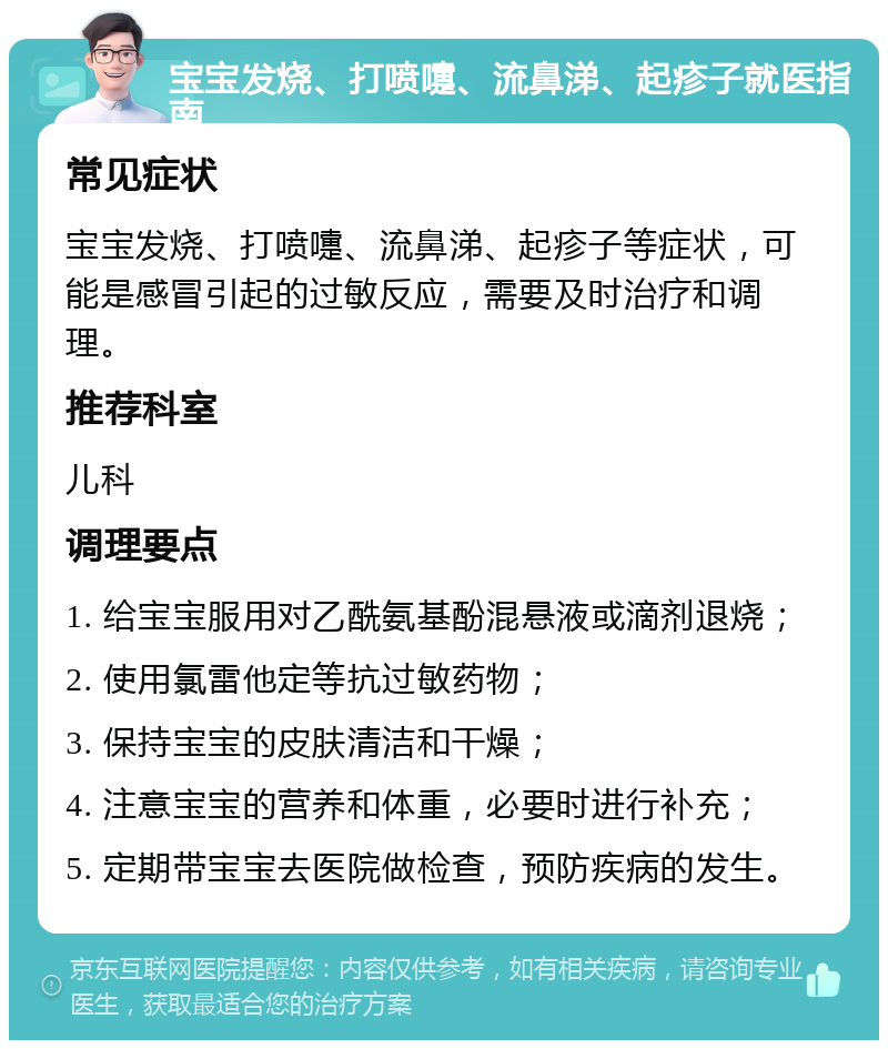 宝宝发烧、打喷嚏、流鼻涕、起疹子就医指南 常见症状 宝宝发烧、打喷嚏、流鼻涕、起疹子等症状，可能是感冒引起的过敏反应，需要及时治疗和调理。 推荐科室 儿科 调理要点 1. 给宝宝服用对乙酰氨基酚混悬液或滴剂退烧； 2. 使用氯雷他定等抗过敏药物； 3. 保持宝宝的皮肤清洁和干燥； 4. 注意宝宝的营养和体重，必要时进行补充； 5. 定期带宝宝去医院做检查，预防疾病的发生。