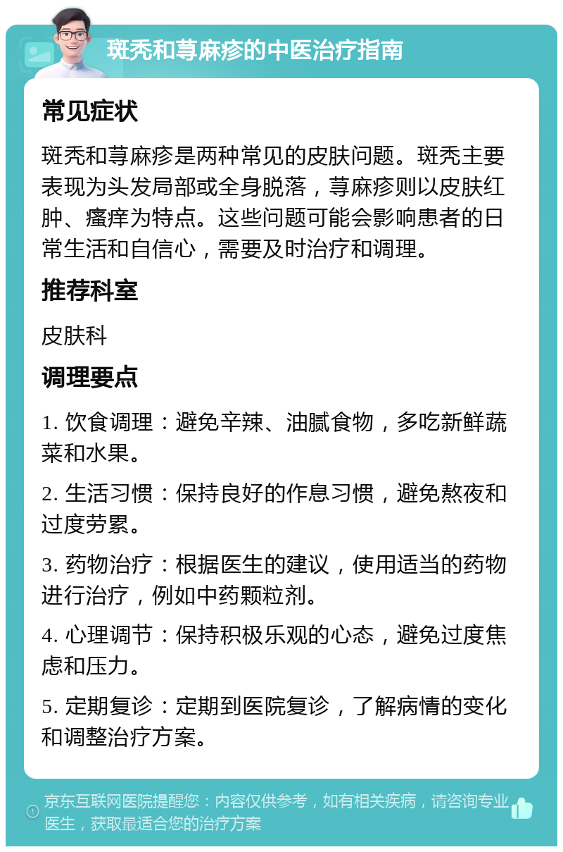 斑秃和荨麻疹的中医治疗指南 常见症状 斑秃和荨麻疹是两种常见的皮肤问题。斑秃主要表现为头发局部或全身脱落，荨麻疹则以皮肤红肿、瘙痒为特点。这些问题可能会影响患者的日常生活和自信心，需要及时治疗和调理。 推荐科室 皮肤科 调理要点 1. 饮食调理：避免辛辣、油腻食物，多吃新鲜蔬菜和水果。 2. 生活习惯：保持良好的作息习惯，避免熬夜和过度劳累。 3. 药物治疗：根据医生的建议，使用适当的药物进行治疗，例如中药颗粒剂。 4. 心理调节：保持积极乐观的心态，避免过度焦虑和压力。 5. 定期复诊：定期到医院复诊，了解病情的变化和调整治疗方案。