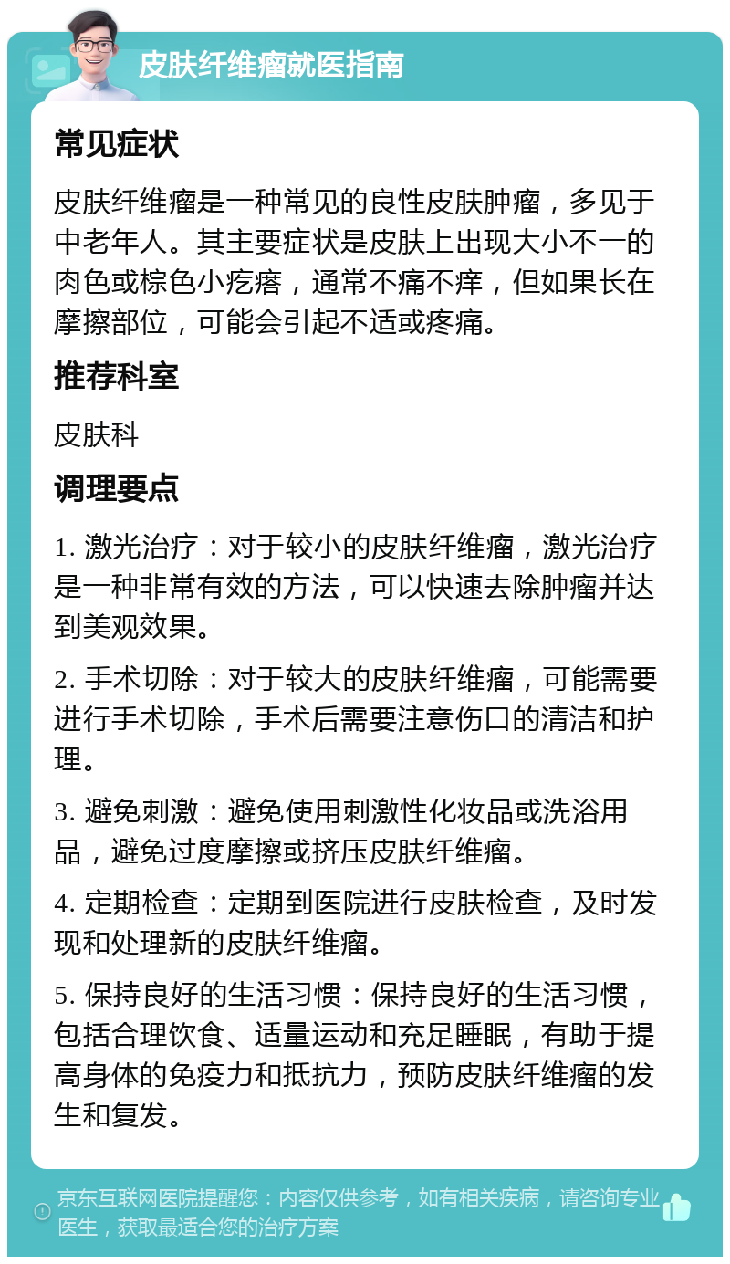 皮肤纤维瘤就医指南 常见症状 皮肤纤维瘤是一种常见的良性皮肤肿瘤，多见于中老年人。其主要症状是皮肤上出现大小不一的肉色或棕色小疙瘩，通常不痛不痒，但如果长在摩擦部位，可能会引起不适或疼痛。 推荐科室 皮肤科 调理要点 1. 激光治疗：对于较小的皮肤纤维瘤，激光治疗是一种非常有效的方法，可以快速去除肿瘤并达到美观效果。 2. 手术切除：对于较大的皮肤纤维瘤，可能需要进行手术切除，手术后需要注意伤口的清洁和护理。 3. 避免刺激：避免使用刺激性化妆品或洗浴用品，避免过度摩擦或挤压皮肤纤维瘤。 4. 定期检查：定期到医院进行皮肤检查，及时发现和处理新的皮肤纤维瘤。 5. 保持良好的生活习惯：保持良好的生活习惯，包括合理饮食、适量运动和充足睡眠，有助于提高身体的免疫力和抵抗力，预防皮肤纤维瘤的发生和复发。