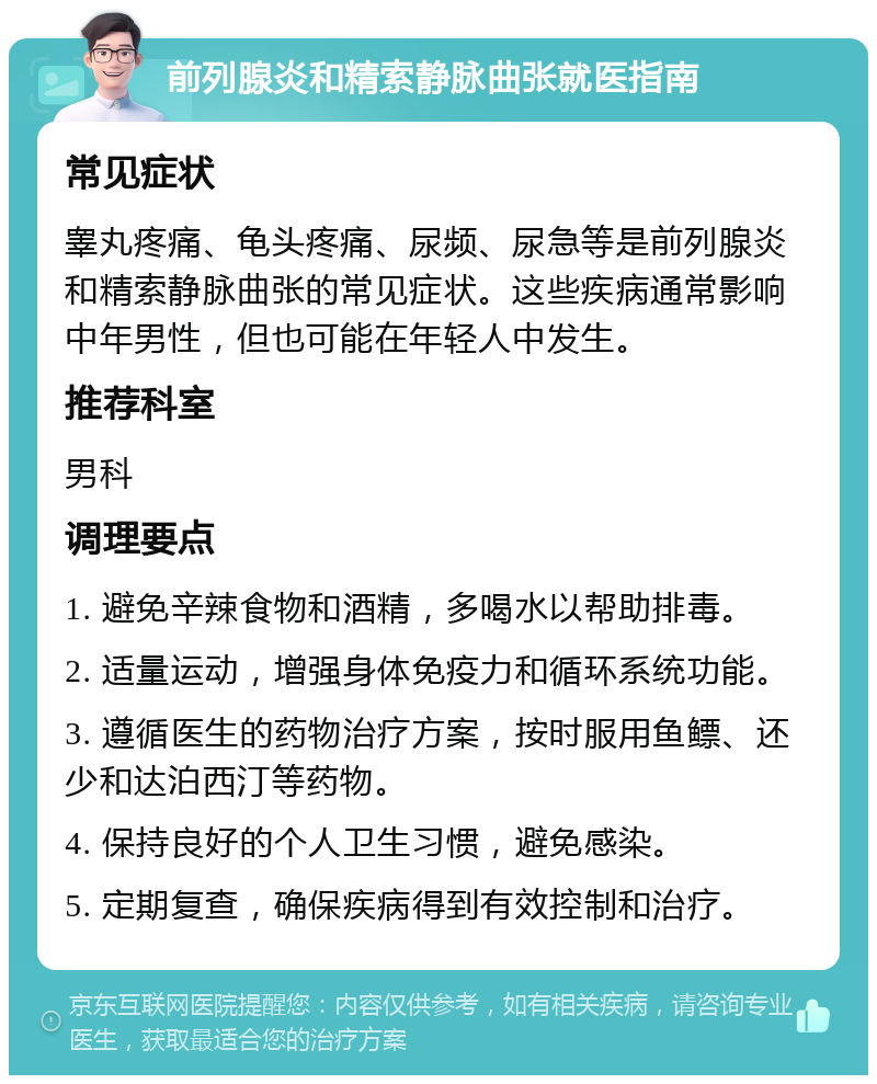 前列腺炎和精索静脉曲张就医指南 常见症状 睾丸疼痛、龟头疼痛、尿频、尿急等是前列腺炎和精索静脉曲张的常见症状。这些疾病通常影响中年男性，但也可能在年轻人中发生。 推荐科室 男科 调理要点 1. 避免辛辣食物和酒精，多喝水以帮助排毒。 2. 适量运动，增强身体免疫力和循环系统功能。 3. 遵循医生的药物治疗方案，按时服用鱼鳔、还少和达泊西汀等药物。 4. 保持良好的个人卫生习惯，避免感染。 5. 定期复查，确保疾病得到有效控制和治疗。