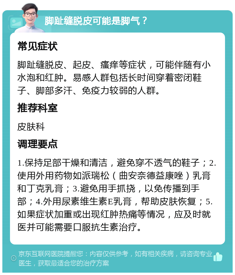 脚趾缝脱皮可能是脚气？ 常见症状 脚趾缝脱皮、起皮、瘙痒等症状，可能伴随有小水泡和红肿。易感人群包括长时间穿着密闭鞋子、脚部多汗、免疫力较弱的人群。 推荐科室 皮肤科 调理要点 1.保持足部干燥和清洁，避免穿不透气的鞋子；2.使用外用药物如派瑞松（曲安奈德益康唑）乳膏和丁克乳膏；3.避免用手抓挠，以免传播到手部；4.外用尿素维生素E乳膏，帮助皮肤恢复；5.如果症状加重或出现红肿热痛等情况，应及时就医并可能需要口服抗生素治疗。