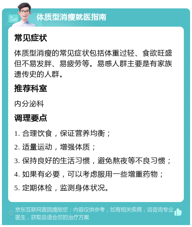 体质型消瘦就医指南 常见症状 体质型消瘦的常见症状包括体重过轻、食欲旺盛但不易发胖、易疲劳等。易感人群主要是有家族遗传史的人群。 推荐科室 内分泌科 调理要点 1. 合理饮食，保证营养均衡； 2. 适量运动，增强体质； 3. 保持良好的生活习惯，避免熬夜等不良习惯； 4. 如果有必要，可以考虑服用一些增重药物； 5. 定期体检，监测身体状况。