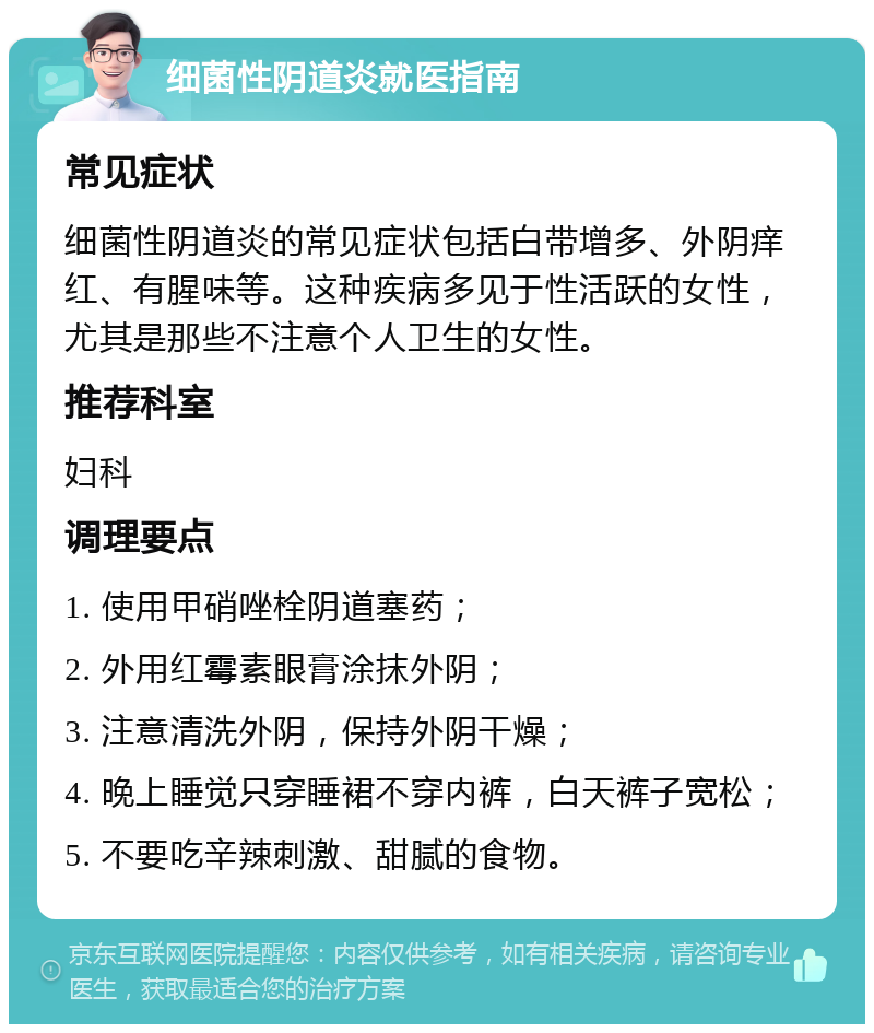 细菌性阴道炎就医指南 常见症状 细菌性阴道炎的常见症状包括白带增多、外阴痒红、有腥味等。这种疾病多见于性活跃的女性，尤其是那些不注意个人卫生的女性。 推荐科室 妇科 调理要点 1. 使用甲硝唑栓阴道塞药； 2. 外用红霉素眼膏涂抹外阴； 3. 注意清洗外阴，保持外阴干燥； 4. 晚上睡觉只穿睡裙不穿内裤，白天裤子宽松； 5. 不要吃辛辣刺激、甜腻的食物。