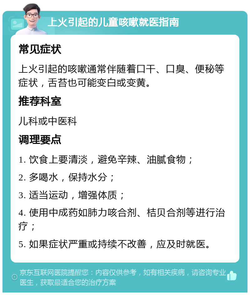 上火引起的儿童咳嗽就医指南 常见症状 上火引起的咳嗽通常伴随着口干、口臭、便秘等症状，舌苔也可能变白或变黄。 推荐科室 儿科或中医科 调理要点 1. 饮食上要清淡，避免辛辣、油腻食物； 2. 多喝水，保持水分； 3. 适当运动，增强体质； 4. 使用中成药如肺力咳合剂、桔贝合剂等进行治疗； 5. 如果症状严重或持续不改善，应及时就医。