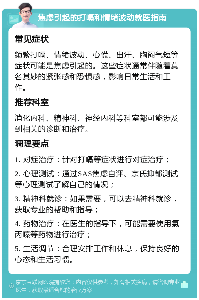 焦虑引起的打嗝和情绪波动就医指南 常见症状 频繁打嗝、情绪波动、心慌、出汗、胸闷气短等症状可能是焦虑引起的。这些症状通常伴随着莫名其妙的紧张感和恐惧感，影响日常生活和工作。 推荐科室 消化内科、精神科、神经内科等科室都可能涉及到相关的诊断和治疗。 调理要点 1. 对症治疗：针对打嗝等症状进行对症治疗； 2. 心理测试：通过SAS焦虑自评、宗氏抑郁测试等心理测试了解自己的情况； 3. 精神科就诊：如果需要，可以去精神科就诊，获取专业的帮助和指导； 4. 药物治疗：在医生的指导下，可能需要使用氯丙嗪等药物进行治疗； 5. 生活调节：合理安排工作和休息，保持良好的心态和生活习惯。