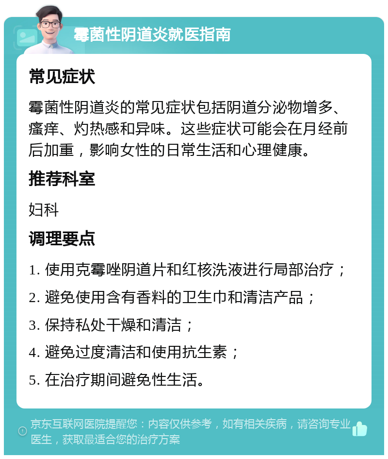 霉菌性阴道炎就医指南 常见症状 霉菌性阴道炎的常见症状包括阴道分泌物增多、瘙痒、灼热感和异味。这些症状可能会在月经前后加重，影响女性的日常生活和心理健康。 推荐科室 妇科 调理要点 1. 使用克霉唑阴道片和红核洗液进行局部治疗； 2. 避免使用含有香料的卫生巾和清洁产品； 3. 保持私处干燥和清洁； 4. 避免过度清洁和使用抗生素； 5. 在治疗期间避免性生活。