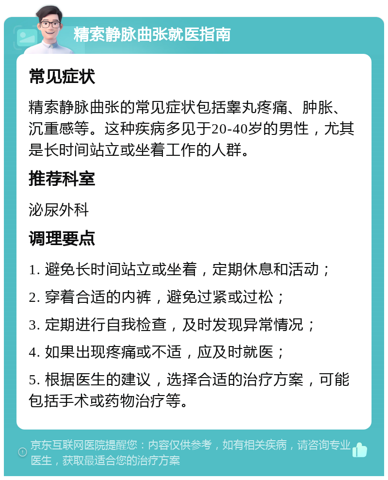 精索静脉曲张就医指南 常见症状 精索静脉曲张的常见症状包括睾丸疼痛、肿胀、沉重感等。这种疾病多见于20-40岁的男性，尤其是长时间站立或坐着工作的人群。 推荐科室 泌尿外科 调理要点 1. 避免长时间站立或坐着，定期休息和活动； 2. 穿着合适的内裤，避免过紧或过松； 3. 定期进行自我检查，及时发现异常情况； 4. 如果出现疼痛或不适，应及时就医； 5. 根据医生的建议，选择合适的治疗方案，可能包括手术或药物治疗等。