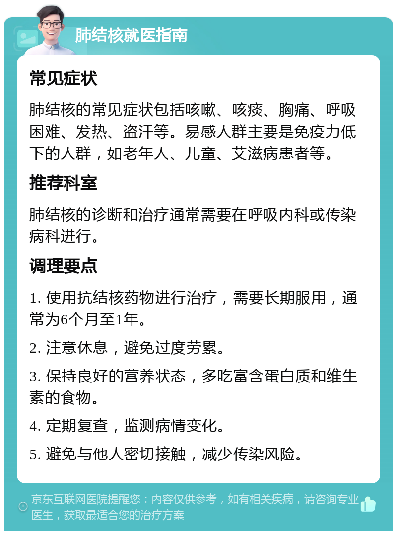 肺结核就医指南 常见症状 肺结核的常见症状包括咳嗽、咳痰、胸痛、呼吸困难、发热、盗汗等。易感人群主要是免疫力低下的人群，如老年人、儿童、艾滋病患者等。 推荐科室 肺结核的诊断和治疗通常需要在呼吸内科或传染病科进行。 调理要点 1. 使用抗结核药物进行治疗，需要长期服用，通常为6个月至1年。 2. 注意休息，避免过度劳累。 3. 保持良好的营养状态，多吃富含蛋白质和维生素的食物。 4. 定期复查，监测病情变化。 5. 避免与他人密切接触，减少传染风险。