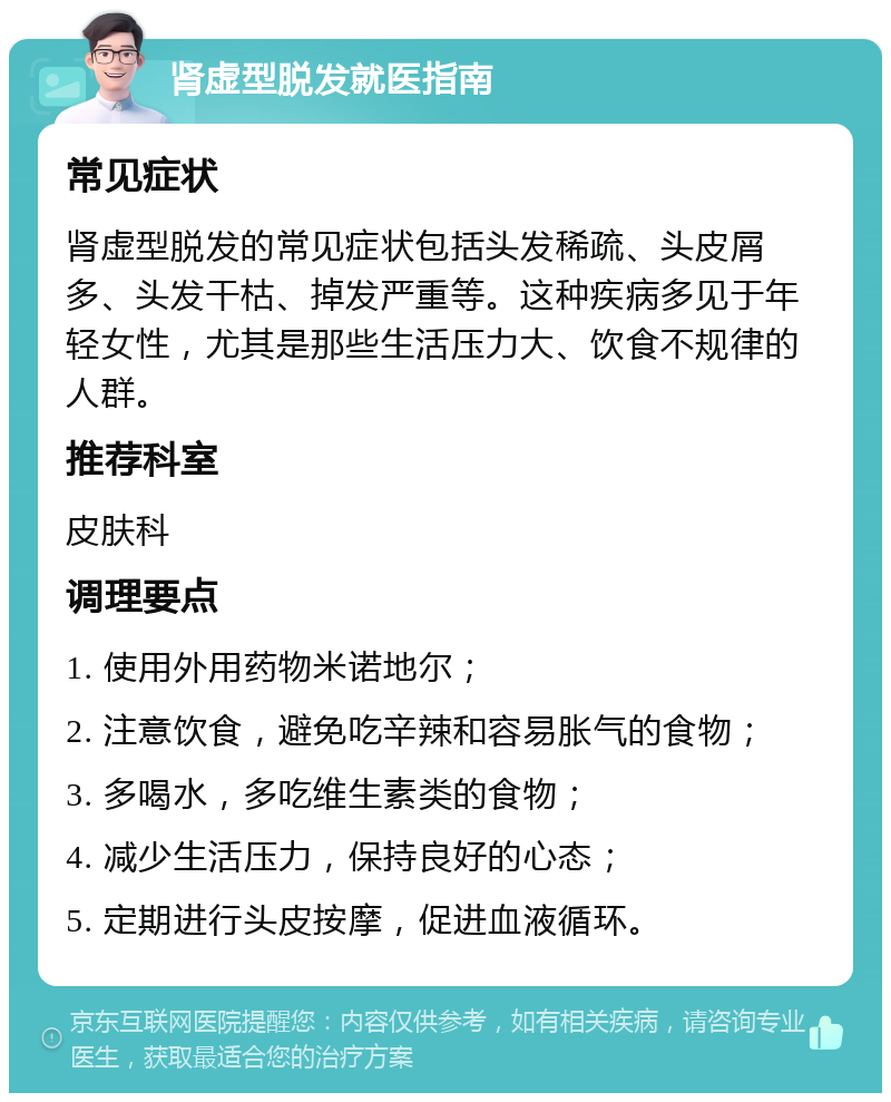 肾虚型脱发就医指南 常见症状 肾虚型脱发的常见症状包括头发稀疏、头皮屑多、头发干枯、掉发严重等。这种疾病多见于年轻女性，尤其是那些生活压力大、饮食不规律的人群。 推荐科室 皮肤科 调理要点 1. 使用外用药物米诺地尔； 2. 注意饮食，避免吃辛辣和容易胀气的食物； 3. 多喝水，多吃维生素类的食物； 4. 减少生活压力，保持良好的心态； 5. 定期进行头皮按摩，促进血液循环。