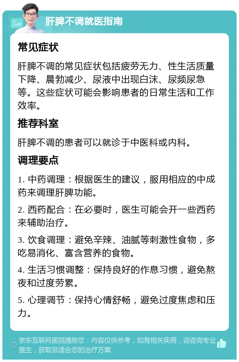 肝脾不调就医指南 常见症状 肝脾不调的常见症状包括疲劳无力、性生活质量下降、晨勃减少、尿液中出现白沫、尿频尿急等。这些症状可能会影响患者的日常生活和工作效率。 推荐科室 肝脾不调的患者可以就诊于中医科或内科。 调理要点 1. 中药调理：根据医生的建议，服用相应的中成药来调理肝脾功能。 2. 西药配合：在必要时，医生可能会开一些西药来辅助治疗。 3. 饮食调理：避免辛辣、油腻等刺激性食物，多吃易消化、富含营养的食物。 4. 生活习惯调整：保持良好的作息习惯，避免熬夜和过度劳累。 5. 心理调节：保持心情舒畅，避免过度焦虑和压力。