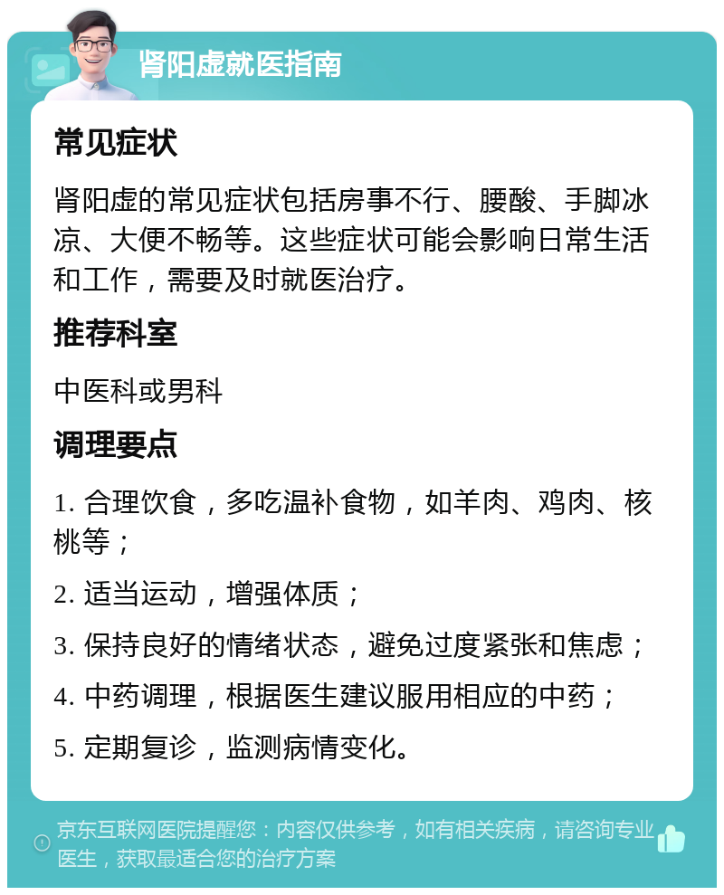 肾阳虚就医指南 常见症状 肾阳虚的常见症状包括房事不行、腰酸、手脚冰凉、大便不畅等。这些症状可能会影响日常生活和工作，需要及时就医治疗。 推荐科室 中医科或男科 调理要点 1. 合理饮食，多吃温补食物，如羊肉、鸡肉、核桃等； 2. 适当运动，增强体质； 3. 保持良好的情绪状态，避免过度紧张和焦虑； 4. 中药调理，根据医生建议服用相应的中药； 5. 定期复诊，监测病情变化。