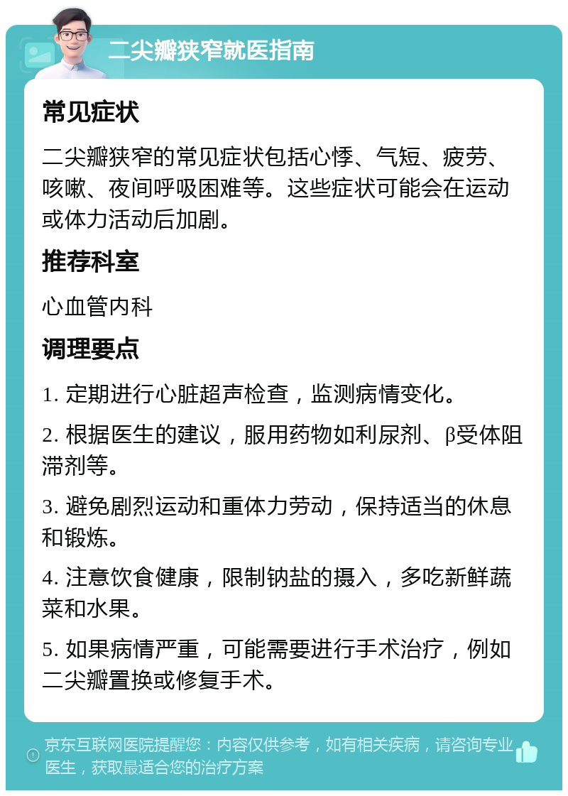 二尖瓣狭窄就医指南 常见症状 二尖瓣狭窄的常见症状包括心悸、气短、疲劳、咳嗽、夜间呼吸困难等。这些症状可能会在运动或体力活动后加剧。 推荐科室 心血管内科 调理要点 1. 定期进行心脏超声检查，监测病情变化。 2. 根据医生的建议，服用药物如利尿剂、β受体阻滞剂等。 3. 避免剧烈运动和重体力劳动，保持适当的休息和锻炼。 4. 注意饮食健康，限制钠盐的摄入，多吃新鲜蔬菜和水果。 5. 如果病情严重，可能需要进行手术治疗，例如二尖瓣置换或修复手术。