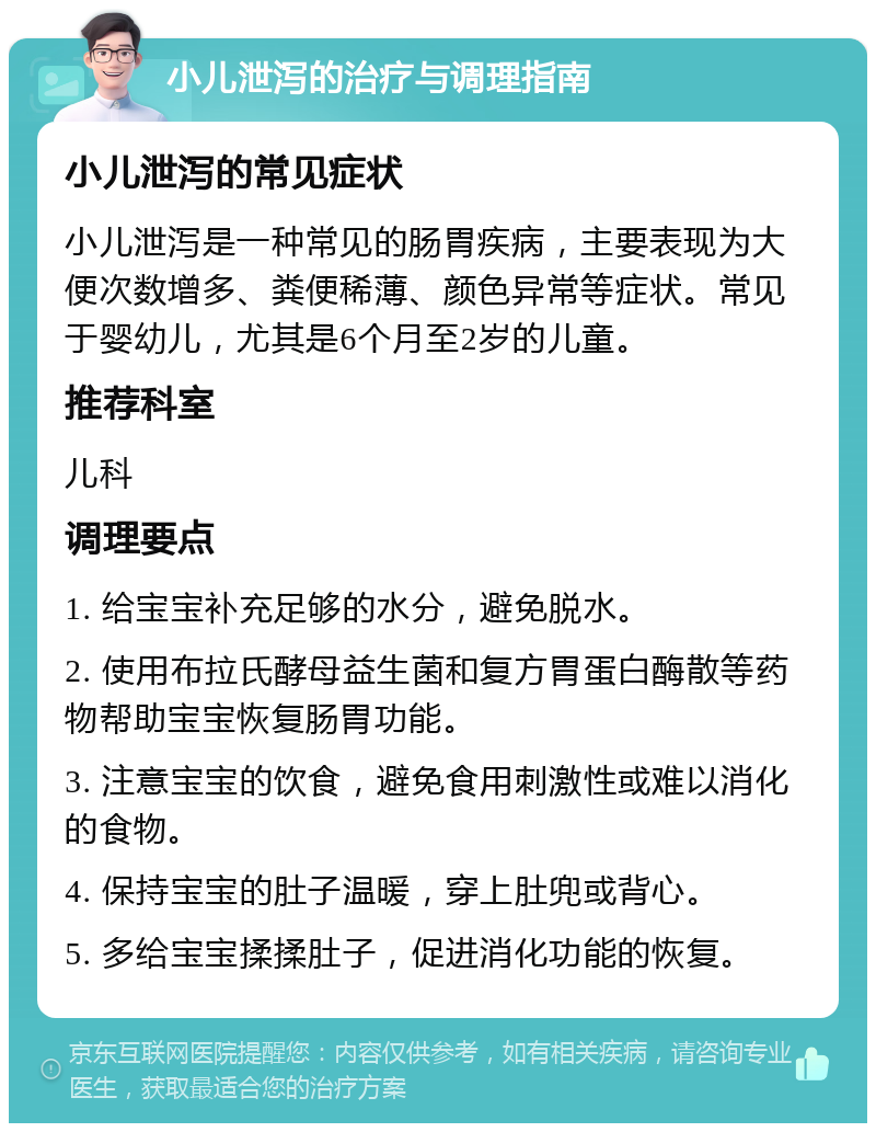 小儿泄泻的治疗与调理指南 小儿泄泻的常见症状 小儿泄泻是一种常见的肠胃疾病，主要表现为大便次数增多、粪便稀薄、颜色异常等症状。常见于婴幼儿，尤其是6个月至2岁的儿童。 推荐科室 儿科 调理要点 1. 给宝宝补充足够的水分，避免脱水。 2. 使用布拉氏酵母益生菌和复方胃蛋白酶散等药物帮助宝宝恢复肠胃功能。 3. 注意宝宝的饮食，避免食用刺激性或难以消化的食物。 4. 保持宝宝的肚子温暖，穿上肚兜或背心。 5. 多给宝宝揉揉肚子，促进消化功能的恢复。